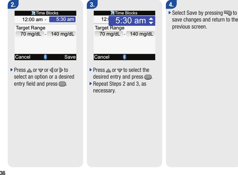 364.j  Select Save by pressing . to save changes and return to the previous screen.j  Press x or z or &lt; or &gt; to select an option or a desired entry eld and press =.2.j  Press x or z to select the desired entry and press =.j  Repeat Steps 2 and 3, as necessary.3.Ta rget RangeCancel5:30 amTime Blocks12:00 am140 mg/dLSave70 mg/dLTa rget RangeCancel5:30 amTime Blocks12:00 am140 mg/dL70 mg/dL5:30 am