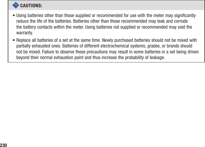 230c CAUTIONS: •  Using batteries other than those supplied or recommended for use with the meter may significantly reduce the life of the batteries. Batteries other than those recommended may leak and corrode the battery contacts within the meter. Using batteries not supplied or recommended may void the warranty.•  Replace all batteries of a set at the same time. Newly purchased batteries should not be mixed with partially exhausted ones. Batteries of different electrochemical systems, grades, or brands should not be mixed. Failure to observe these precautions may result in some batteries in a set being driven beyond their normal exhaustion point and thus increase the probability of leakage.