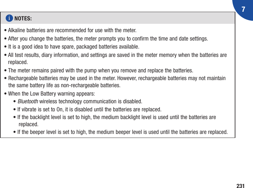 7231i NOTES: •  Alkaline batteries are recommended for use with the meter.•  After you change the batteries, the meter prompts you to confirm the time and date settings.• It is a good idea to have spare, packaged batteries available.•  All test results, diary information, and settings are saved in the meter memory when the batteries are replaced.• The meter remains paired with the pump when you remove and replace the batteries.•  Rechargeable batteries may be used in the meter. However, rechargeable batteries may not maintain the same battery life as non-rechargeable batteries.• When the Low Battery warning appears:• Bluetooth wireless technology communication is disabled.• If vibrate is set to On, it is disabled until the batteries are replaced.• I f the backlight level is set to high, the medium backlight level is used until the batteries are replaced.• If the beeper level is set to high, the medium beeper level is used until the batteries are replaced.