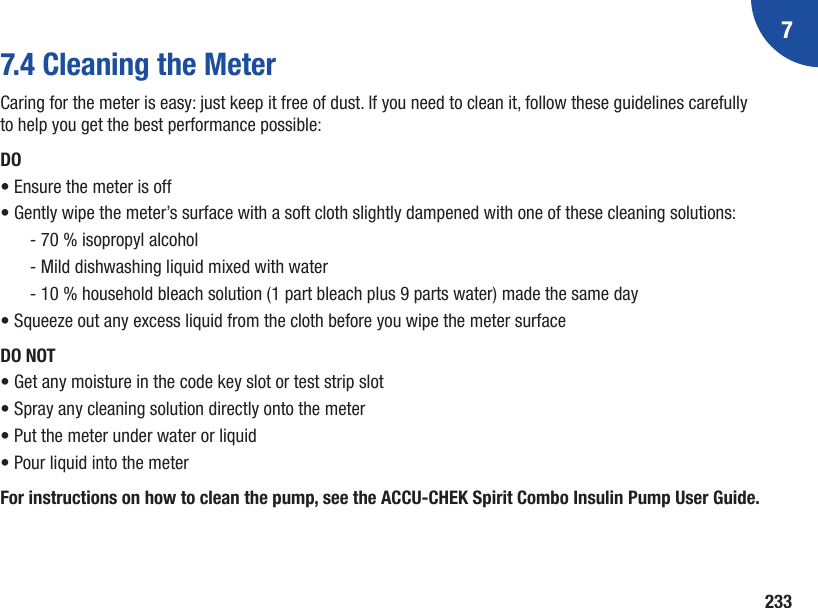 72337.4 Cleaning the MeterCaring for the meter is easy: just keep it free of dust. If you need to clean it, follow these guidelines carefully to help you get the best performance possible:DO• Ensure the meter is off• Gently wipe the meter’s surface with a soft cloth slightly dampened with one of these cleaning solutions:‑ 70 % isopropyl alcohol‑ Mild dishwashing liquid mixed with water‑ 10 % household bleach solution (1 part bleach plus 9 parts water) made the same day• Squeeze out any excess liquid from the cloth before you wipe the meter surfaceDO NOT• Get any moisture in the code key slot or test strip slot• Spray any cleaning solution directly onto the meter• Put the meter under water or liquid• Pour liquid into the meterFor instructions on how to clean the pump, see the ACCU‑CHEK Spirit Combo Insulin Pump User Guide.