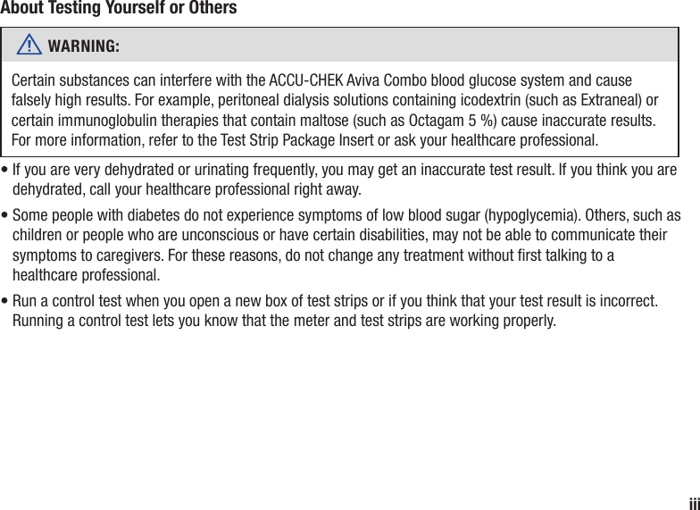 iiiAbout Testing Yourself or Othersw WARNING: Certain substances can interfere with the ACCU-CHEK Aviva Combo blood glucose system and cause falsely high results. For example, peritoneal dialysis solutions containing icodextrin (such as Extraneal) or certain immunoglobulin therapies that contain maltose (such as Octagam 5 %) cause inaccurate results. For more information, refer to the Test Strip Package Insert or ask your healthcare professional.•  If you are very dehydrated or urinating frequently, you may get an inaccurate test result. If you think you are dehydrated, call your healthcare professional right away.•  Some people with diabetes do not experience symptoms of low blood sugar (hypoglycemia). Others, such as children or people who are unconscious or have certain disabilities, may not be able to communicate their symptoms to caregivers. For these reasons, do not change any treatment without rst talking to a healthcare professional.•  Run a control test when you open a new box of test strips or if you think that your test result is incorrect. Running a control test lets you know that the meter and test strips are working properly.