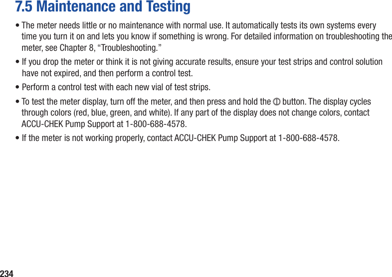 2347.5 Maintenance and Testing•  The meter needs little or no maintenance with normal use. It automatically tests its own systems every time you turn it on and lets you know if something is wrong. For detailed information on troubleshooting the meter, see Chapter 8, “Troubleshooting.”•  If you drop the meter or think it is not giving accurate results, ensure your test strips and control solution have not expired, and then perform a control test.• Perform a control test with each new vial of test strips.•  To test the meter display, turn off the meter, and then press and hold the + button. The display cycles through colors (red, blue, green, and white). If any part of the display does not change colors, contact ACCU-CHEK Pump Support at 1-800-688-4578.• If the meter is not working properly, contact ACCU-CHEK Pump Support at 1-800-688-4578.