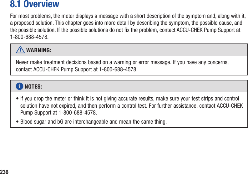 2368.1 OverviewFor most problems, the meter displays a message with a short description of the symptom and, along with it, a proposed solution. This chapter goes into more detail by describing the symptom, the possible cause, and the possible solution. If the possible solutions do not x the problem, contact ACCU-CHEK Pump Support at 1-800-688-4578.w WARNING: Never make treatment decisions based on a warning or error message. If you have any concerns, contact ACCU-CHEK Pump Support at 1-800-688-4578.i NOTES: •  If you drop the meter or think it is not giving accurate results, make sure your test strips and control solution have not expired, and then perform a control test. For further assistance, contact ACCU-CHEK Pump Support at 1-800-688-4578.• Blood sugar and bG are interchangeable and mean the same thing.