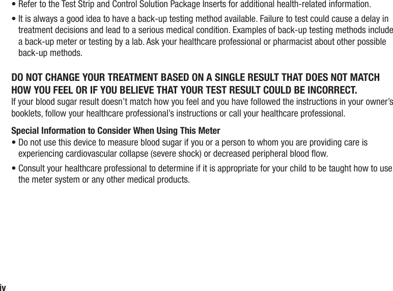 iv•  Refer to the Test Strip and Control Solution Package Inserts for additional health‑related information.•  It is always a good idea to have a back‑up testing method available. Failure to test could cause a delay in treatment decisions and lead to a serious medical condition. Examples of back-up testing methods include a back-up meter or testing by a lab. Ask your healthcare professional or pharmacist about other possible back-up methods.DO NOT CHANGE YOUR TREATMENT BASED ON A SINGLE RESULT THAT DOES NOT MATCH HOW YOU FEEL OR IF YOU BELIEVE THAT YOUR TEST RESULT COULD BE INCORRECT.If your blood sugar result doesn’t match how you feel and you have followed the instructions in your owner’s booklets, follow your healthcare professional’s instructions or call your healthcare professional.Special Information to Consider When Using This Meter•  Do not use this device to measure blood sugar if you or a person to whom you are providing care is experiencing cardiovascular collapse (severe shock) or decreased peripheral blood ow.•  Consult your healthcare professional to determine if it is appropriate for your child to be taught how to use the meter system or any other medical products.