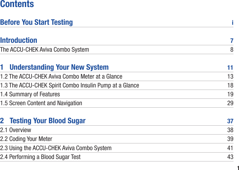 1ContentsBefore You Start Testing  iIntroduction  7The ACCU-CHEK Aviva Combo System  81   Understanding Your New System  111.2  The ACCU-CHEK Aviva Combo Meter at a Glance  131.3  The ACCU-CHEK Spirit Combo Insulin Pump at a Glance  181.4 Summary of Features  191.5 Screen Content and Navigation  292   Testing Your Blood Sugar  372.1 Overview  382.2 Coding Your Meter  392.3  Using the ACCU-CHEK Aviva Combo System  412.4 Performing a Blood Sugar Test   43