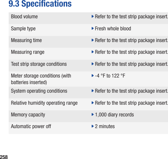 2589.3 SpecicationsBlood volume  j Refer to the test strip package insert.Sample type  j Fresh whole bloodMeasuring time  j Refer to the test strip package insert.Measuring range  j Refer to the test strip package insert.Test strip storage conditions  j Refer to the test strip package insert.Meter storage conditions (with batteries inserted)j -4 °F to 122 °FSystem operating conditions  j Refer to the test strip package insert.Relative humidity operating range j Refer to the test strip package insert.Memory capacity  j 1,000 diary recordsAutomatic power off j 2 minutes