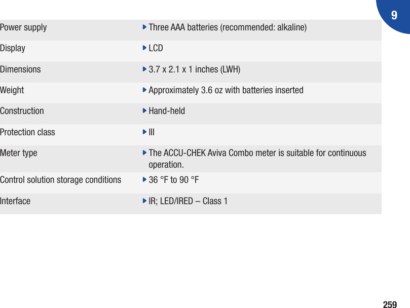 9259Power supply  j Three AAA batteries (recommended: alkaline)Display j LCDDimensions  j 3.7 x 2.1 x 1 inches (LWH)Weight j  Approximately 3.6 oz with batteries insertedConstruction  j Hand-heldProtection class j IIIMeter type j  The ACCU-CHEK Aviva Combo meter is suitable for continuous operation.Control solution storage conditions j 36 °F to 90 °FInterface j IR; LED/IRED – Class 1