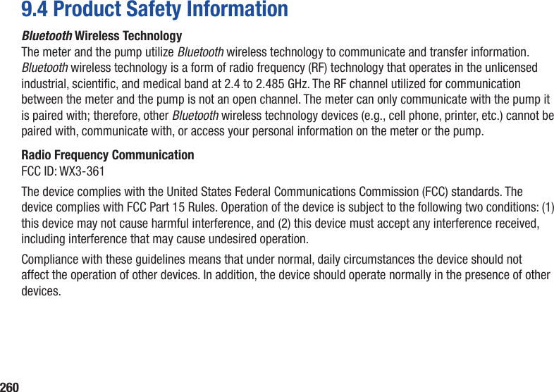 2609.4 Product Safety InformationBluetooth Wireless TechnologyThe meter and the pump utilize Bluetooth wireless technology to communicate and transfer information. Bluetooth wireless technology is a form of radio frequency (RF) technology that operates in the unlicensed industrial, scientic, and medical band at 2.4 to 2.485 GHz. The RF channel utilized for communication between the meter and the pump is not an open channel. The meter can only communicate with the pump it is paired with; therefore, other Bluetooth wireless technology devices (e.g., cell phone, printer, etc.) cannot be paired with, communicate with, or access your personal information on the meter or the pump.Radio Frequency CommunicationFCC ID: WX3-361The device complies with the United States Federal Communications Commission (FCC) standards. The device complies with FCC Part 15 Rules. Operation of the device is subject to the following two conditions: (1) this device may not cause harmful interference, and (2) this device must accept any interference received, including interference that may cause undesired operation.Compliance with these guidelines means that under normal, daily circumstances the device should not affect the operation of other devices. In addition, the device should operate normally in the presence of other devices.