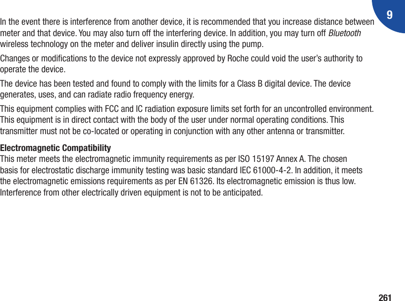 9261In the event there is interference from another device, it is recommended that you increase distance between meter and that device. You may also turn off the interfering device. In addition, you may turn off Bluetooth wireless technology on the meter and deliver insulin directly using the pump.Changes or modications to the device not expressly approved by Roche could void the user’s authority to operate the device.The device has been tested and found to comply with the limits for a Class B digital device. The device generates, uses, and can radiate radio frequency energy.This equipment complies with FCC and IC radiation exposure limits set forth for an uncontrolled environment. This equipment is in direct contact with the body of the user under normal operating conditions. This transmitter must not be co-located or operating in conjunction with any other antenna or transmitter.Electromagnetic CompatibilityThis meter meets the electromagnetic immunity requirements as per ISO 15197 Annex A. The chosen basis for electrostatic discharge immunity testing was basic standard IEC 61000-4-2. In addition, it meets the electromagnetic emissions requirements as per EN 61326. Its electromagnetic emission is thus low. Interference from other electrically driven equipment is not to be anticipated. 