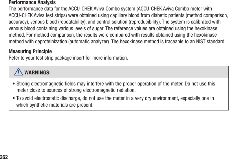 262Performance AnalysisThe performance data for the ACCU-CHEK Aviva Combo system (ACCU‑CHEK Aviva Combo meter with ACCU‑CHEK Aviva test strips) were obtained using capillary blood from diabetic patients (method comparison, accuracy), venous blood (repeatability), and control solution (reproducibility). The system is calibrated with venous blood containing various levels of sugar. The reference values are obtained using the hexokinase method. For method comparison, the results were compared with results obtained using the hexokinase method with deproteinization (automatic analyzer). The hexokinase method is traceable to an NIST standard. Measuring PrincipleRefer to your test strip package insert for more information.w WARNINGS: •  Strong electromagnetic fields may interfere with the proper operation of the meter. Do not use this meter close to sources of strong electromagnetic radiation.•  To avoid electrostatic discharge, do not use the meter in a very dry environment, especially one in which synthetic materials are present.