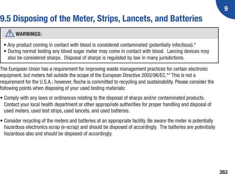 92639.5 Disposing of the Meter, Strips, Lancets, and Batteriesw WARNINGS: •  Any product coming in contact with blood is considered contaminated (potentially infectious).*•  During normal testing any blood sugar meter may come in contact with blood.  Lancing devices may also be considered sharps.  Disposal of sharps is regulated by law in many jurisdictions.The European Union has a requirement for improving waste management practices for certain electronic equipment, but meters fall outside the scope of the European Directive 2002/96/EC.** This is not a requirement for the U.S.A.; however, Roche is committed to recycling and sustainability. Please consider the following points when disposing of your used testing materials:•  Comply with any laws or ordinances relating to the disposal of sharps and/or contaminated products. Contact your local health department or other appropriate authorities for proper handling and disposal of used meters, used test strips, used lancets, and used batteries.•  Consider recycling of the meters and batteries at an appropriate facility. Be aware the meter is potentially hazardous electronics scrap (e‑scrap) and should be disposed of accordingly.  The batteries are potentially hazardous also and should be disposed of accordingly.