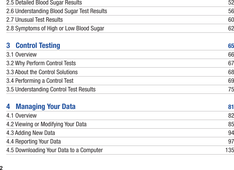 22.5 Detailed Blood Sugar Results  522.6  Understanding Blood Sugar Test Results  562.7 Unusual Test Results  602.8  Symptoms of High or Low Blood Sugar  623   Control Testing  653.1 Overview  663.2 Why Perform Control Tests  673.3 About the Control Solutions  683.4 Performing a Control Test  693.5 Understanding Control Test Results  754   Managing Your Data  814.1 Overview  824.2 Viewing or Modifying Your Data  854.3 Adding New Data  944.4 Reporting Your Data  974.5 Downloading Your Data to a Computer  135