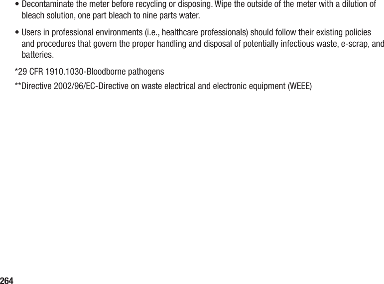 264•  Decontaminate the meter before recycling or disposing. Wipe the outside of the meter with a dilution of bleach solution, one part bleach to nine parts water.•  Users in professional environments (i.e., healthcare professionals) should follow their existing policies and procedures that govern the proper handling and disposal of potentially infectious waste, e-scrap, and batteries. *29 CFR 1910.1030‑Bloodborne pathogens**Directive 2002/96/EC‑Directive on waste electrical and electronic equipment (WEEE)