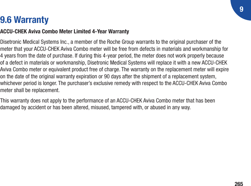 92659.6 WarrantyACCU‑CHEK Aviva Combo Meter Limited 4‑Year WarrantyDisetronic Medical Systems Inc., a member of the Roche Group warrants to the original purchaser of the meter that your ACCU-CHEK Aviva Combo meter will be free from defects in materials and workmanship for 4 years from the date of purchase. If during this 4-year period, the meter does not work properly because of a defect in materials or workmanship, Disetronic Medical Systems will replace it with a new ACCU-CHEK Aviva Combo meter or equivalent product free of charge. The warranty on the replacement meter will expire on the date of the original warranty expiration or 90 days after the shipment of a replacement system, whichever period is longer. The purchaser’s exclusive remedy with respect to the ACCU‑CHEK Aviva Combo meter shall be replacement.This warranty does not apply to the performance of an ACCU-CHEK Aviva Combo meter that has been damaged by accident or has been altered, misused, tampered with, or abused in any way.