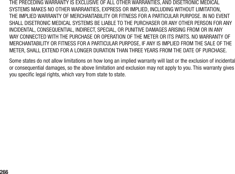 266THE PRECEDING WARRANTY IS EXCLUSIVE OF ALL OTHER WARRANTIES, AND DISETRONIC MEDICAL SYSTEMS MAKES NO OTHER WARRANTIES, EXPRESS OR IMPLIED, INCLUDING WITHOUT LIMITATION, THE IMPLIED WARRANTY OF MERCHANTABILITY OR FITNESS FOR A PARTICULAR PURPOSE. IN NO EVENT SHALL DISETRONIC MEDICAL SYSTEMS BE LIABLE TO THE PURCHASER OR ANY OTHER PERSON FOR ANY INCIDENTAL, CONSEQUENTIAL, INDIRECT, SPECIAL, OR PUNITIVE DAMAGES ARISING FROM OR IN ANY WAY CONNECTED WITH THE PURCHASE OR OPERATION OF THE METER OR ITS PARTS. NO WARRANTY OF MERCHANTABILITY OR FITNESS FOR A PARTICULAR PURPOSE, IF ANY IS IMPLIED FROM THE SALE OF THE METER, SHALL EXTEND FOR A LONGER DURATION THAN THREE YEARS FROM THE DATE OF PURCHASE.Some states do not allow limitations on how long an implied warranty will last or the exclusion of incidental or consequential damages, so the above limitation and exclusion may not apply to you. This warranty gives you specic legal rights, which vary from state to state.
