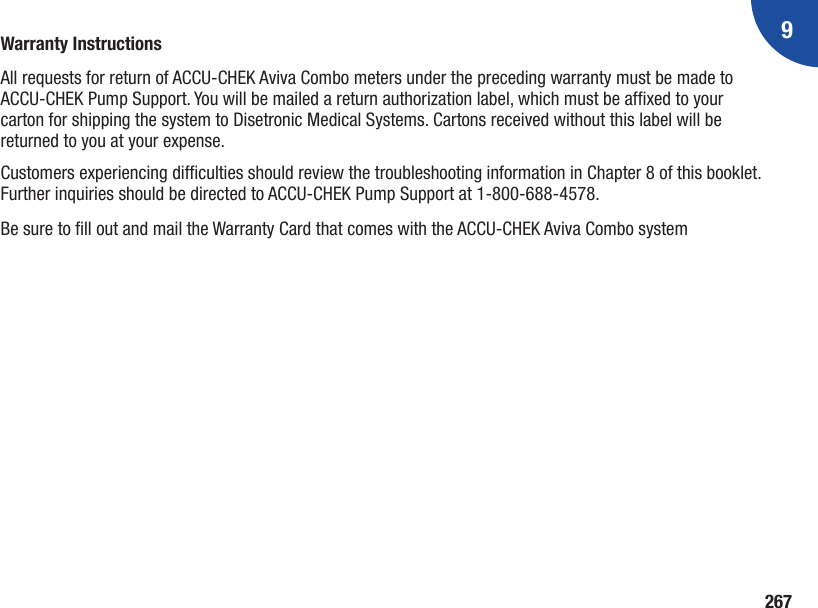 9267Warranty InstructionsAll requests for return of ACCU‑CHEK Aviva Combo meters under the preceding warranty must be made to ACCU‑CHEK Pump Support. You will be mailed a return authorization label, which must be afxed to your carton for shipping the system to Disetronic Medical Systems. Cartons received without this label will be returned to you at your expense. Customers experiencing difculties should review the troubleshooting information in Chapter 8 of this booklet. Further inquiries should be directed to ACCU‑CHEK Pump Support at 1‑800‑688‑4578.Be sure to ll out and mail the Warranty Card that comes with the ACCU‑CHEK Aviva Combo system