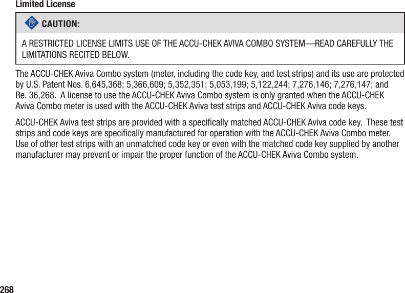 268Limited Licensec CAUTION: A RESTRICTED LICENSE LIMITS USE OF THE ACCU-CHEK AVIVA COMBO SYSTEM—READ CAREFULLY THE LIMITATIONS RECITED BELOW.The ACCU‑CHEK Aviva Combo system (meter, including the code key, and test strips) and its use are protected by U.S. Patent Nos. 6,645,368; 5,366,609; 5,352,351; 5,053,199; 5,122,244; 7,276,146; 7,276,147; and Re. 36,268.  A license to use the ACCU-CHEK Aviva Combo system is only granted when the ACCU-CHEK Aviva Combo meter is used with the ACCU-CHEK Aviva test strips and ACCU-CHEK Aviva code keys.ACCU‑CHEK Aviva test strips are provided with a specically matched ACCU‑CHEK Aviva code key.  These test strips and code keys are specically manufactured for operation with the ACCU‑CHEK Aviva Combo meter.  Use of other test strips with an unmatched code key or even with the matched code key supplied by another manufacturer may prevent or impair the proper function of the ACCU-CHEK Aviva Combo system.