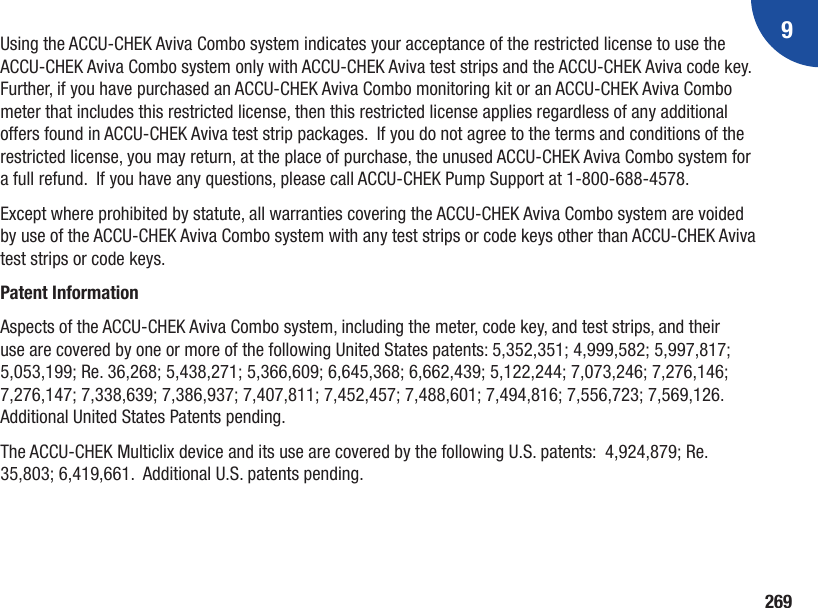 9269Using the ACCU-CHEK Aviva Combo system indicates your acceptance of the restricted license to use the ACCU-CHEK Aviva Combo system only with ACCU-CHEK Aviva test strips and the ACCU-CHEK Aviva code key.  Further, if you have purchased an ACCU-CHEK Aviva Combo monitoring kit or an ACCU-CHEK Aviva Combo meter that includes this restricted license, then this restricted license applies regardless of any additional offers found in ACCU-CHEK Aviva test strip packages.  If you do not agree to the terms and conditions of the restricted license, you may return, at the place of purchase, the unused ACCU-CHEK Aviva Combo system for a full refund.  If you have any questions, please call ACCU‑CHEK Pump Support at 1‑800‑688‑4578. Except where prohibited by statute, all warranties covering the ACCU-CHEK Aviva Combo system are voided by use of the ACCU-CHEK Aviva Combo system with any test strips or code keys other than ACCU-CHEK Aviva test strips or code keys.Patent InformationAspects of the ACCU-CHEK Aviva Combo system, including the meter, code key, and test strips, and their use are covered by one or more of the following United States patents: 5,352,351; 4,999,582; 5,997,817; 5,053,199; Re. 36,268; 5,438,271; 5,366,609; 6,645,368; 6,662,439; 5,122,244; 7,073,246; 7,276,146; 7,276,147; 7,338,639; 7,386,937; 7,407,811; 7,452,457; 7,488,601; 7,494,816; 7,556,723; 7,569,126. Additional United States Patents pending.The ACCU-CHEK Multiclix device and its use are covered by the following U.S. patents:  4,924,879; Re. 35,803; 6,419,661.  Additional U.S. patents pending.