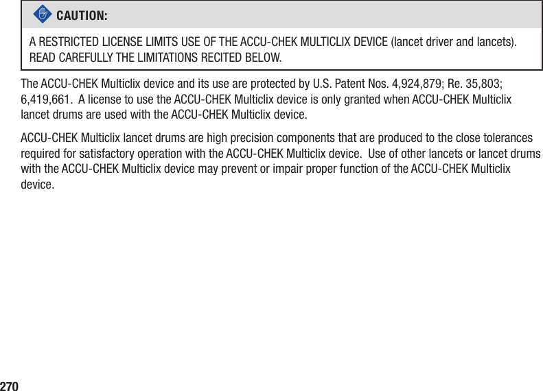 270c CAUTION: A RESTRICTED LICENSE LIMITS USE OF THE ACCU‑CHEK MULTICLIX DEVICE (lancet driver and lancets). READ CAREFULLY THE LIMITATIONS RECITED BELOW.The ACCU-CHEK Multiclix device and its use are protected by U.S. Patent Nos. 4,924,879; Re. 35,803; 6,419,661.  A license to use the ACCU-CHEK Multiclix device is only granted when ACCU-CHEK Multiclix lancet drums are used with the ACCU-CHEK Multiclix device.ACCU-CHEK Multiclix lancet drums are high precision components that are produced to the close tolerances required for satisfactory operation with the ACCU‑CHEK Multiclix device.  Use of other lancets or lancet drums with the ACCU-CHEK Multiclix device may prevent or impair proper function of the ACCU-CHEK Multiclix device.