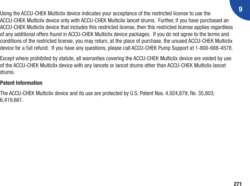 9271Using the ACCU-CHEK Multiclix device indicates your acceptance of the restricted license to use the ACCU-CHEK Multiclix device only with ACCU-CHEK Multiclix lancet drums.  Further, if you have purchased an ACCU-CHEK Multiclix device that includes this restricted license, then this restricted license applies regardless of any additional offers found in ACCU-CHEK Multiclix device packages.  If you do not agree to the terms and conditions of the restricted license, you may return, at the place of purchase, the unused ACCU-CHEK Multiclix device for a full refund.  If you have any questions, please call ACCU‑CHEK Pump Support at 1‑800‑688‑4578.Except where prohibited by statute, all warranties covering the ACCU-CHEK Multiclix device are voided by use of the ACCU-CHEK Multiclix device with any lancets or lancet drums other than ACCU-CHEK Multiclix lancet drums.Patent InformationThe ACCU-CHEK Multiclix device and its use are protected by U.S. Patent Nos. 4,924,879; Re. 35,803; 6,419,661.