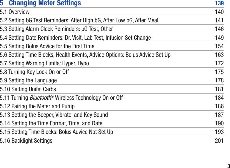 35   Changing Meter Settings  1395.1 Overview  1405.2  Setting bG Test Reminders: After High bG, After Low bG, After Meal  1415.3 Setting Alarm Clock Reminders: bG Test, Other  1465.4  Setting Date Reminders: Dr. Visit, Lab Test, Infusion Set Change  1495.5  Setting Bolus Advice for the First Time  1545.6  Setting Time Blocks, Health Events, Advice Options: Bolus Advice Set Up  1635.7 Setting Warning Limits: Hyper, Hypo  1725.8 Turning Key Lock On or Off  1755.9 Setting the Language  1785.10 Setting Units: Carbs  1815.11 Turning Bluetooth® Wireless Technology On or Off  1845.12 Pairing the Meter and Pump  1865.13 Setting the Beeper, Vibrate, and Key Sound  1875.14 Setting the Time Format, Time, and Date  1905.15 Setting Time Blocks: Bolus Advice Not Set Up  1935.16 Backlight Settings   201