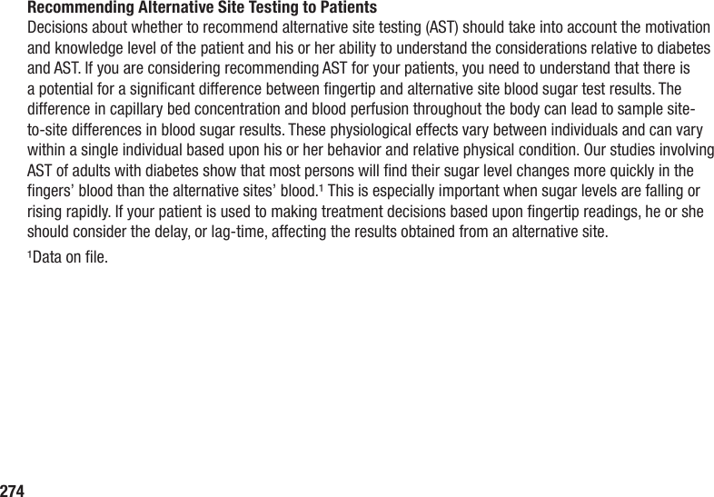 274Recommending Alternative Site Testing to PatientsDecisions about whether to recommend alternative site testing (AST) should take into account the motivation and knowledge level of the patient and his or her ability to understand the considerations relative to diabetes and AST. If you are considering recommending AST for your patients, you need to understand that there is a potential for a signicant difference between ngertip and alternative site blood sugar test results. The difference in capillary bed concentration and blood perfusion throughout the body can lead to sample site-to-site differences in blood sugar results. These physiological effects vary between individuals and can vary within a single individual based upon his or her behavior and relative physical condition. Our studies involving AST of adults with diabetes show that most persons will nd their sugar level changes more quickly in the ngers’ blood than the alternative sites’ blood.¹ This is especially important when sugar levels are falling or rising rapidly. If your patient is used to making treatment decisions based upon ngertip readings, he or she should consider the delay, or lag-time, affecting the results obtained from an alternative site.¹Data on le.