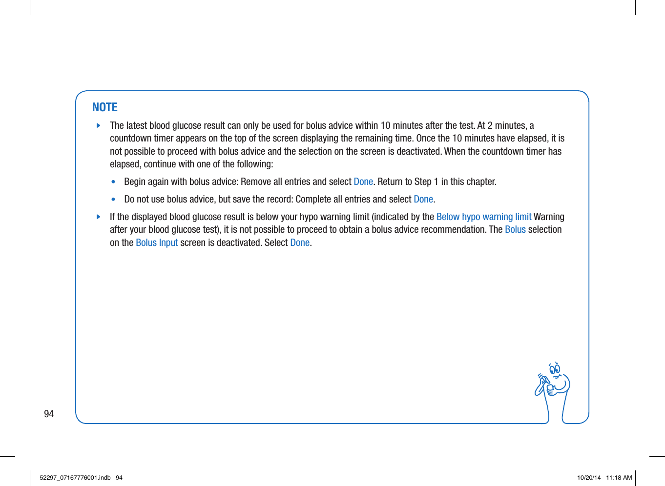 NOTE jThe latest blood glucose result can only be used for bolus advice within 10minutes after the test. At 2minutes, a countdown timer appears on the top of the screen displaying the remaining time. Once the 10minutes have elapsed, it is not possible to proceed with bolus advice and the selection on the screen is deactivated. When the countdown timer has elapsed, continue with one of the following: •  Begin again with bolus advice: Remove all entries and select Done. Return to Step1 in this chapter. •  Do not use bolus advice, but save the record: Complete all entries and select Done.  jIf the displayed blood glucose result is below your hypo warning limit (indicated by the Below hypo warning limit Warning after your blood glucose test), it is not possible to proceed to obtain a bolus advice recommendation. The Bolus selection on the Bolus Input screen is deactivated. Select Done. 9452297_07167776001.indb   94 10/20/14   11:18 AM