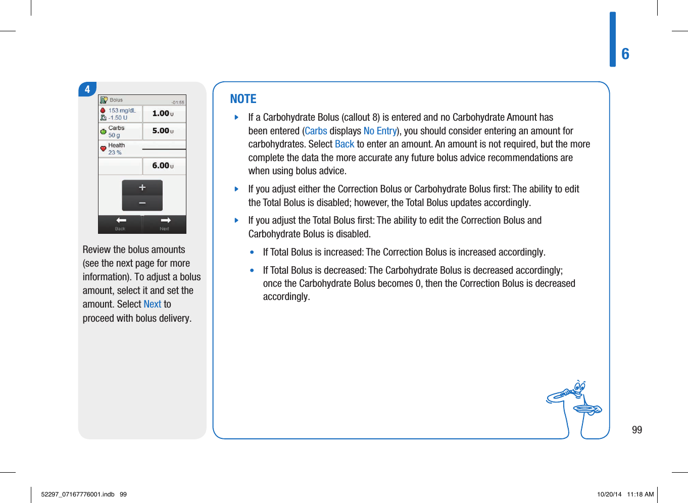 NOTE jIf a Carbohydrate Bolus (callout 8) is entered and no Carbohydrate Amount has been entered (Carbs displays No Entry), you should consider entering an amount for carbohydrates. Select Back to enter an amount. An amount is not required, but the more complete the data the more accurate any future bolus advice recommendations are when using bolus advice.  jIf you adjust either the Correction Bolus or Carbohydrate Bolus ﬁrst: The ability to edit the Total Bolus is disabled; however, the Total Bolus updates accordingly.  jIf you adjust the Total Bolus ﬁrst: The ability to edit the Correction Bolus and Carbohydrate Bolus is disabled. •   If Total Bolus is increased: The Correction Bolus is increased accordingly. •   If Total Bolus is decreased: The Carbohydrate Bolus is decreased accordingly; once the Carbohydrate Bolus becomes 0, then the Correction Bolus is decreased accordingly. 4Review the bolus amounts (see the next page for more information). To adjust a bolus amount, select it and set the amount. Select Next to proceed with bolus delivery.69952297_07167776001.indb   99 10/20/14   11:18 AM