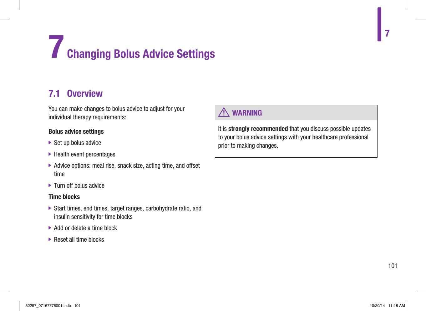 7.1  OverviewYou can make changes to bolus advice to adjust for your individual therapy requirements:Bolus advice settings jSet up bolus advice jHealth event percentages jAdvice options: meal rise, snack size, acting time, and offset time jTurn off bolus adviceTime blocks jStart times, end times, target ranges, carbohydrate ratio, and insulin sensitivity for time blocks jAdd or delete a time block jReset all time blocks 7 Changing Bolus Advice Settings w WARNINGIt is strongly recommended that you discuss possible updates to your bolus advice settings with your healthcare professional prior to making changes.710152297_07167776001.indb   101 10/20/14   11:18 AM