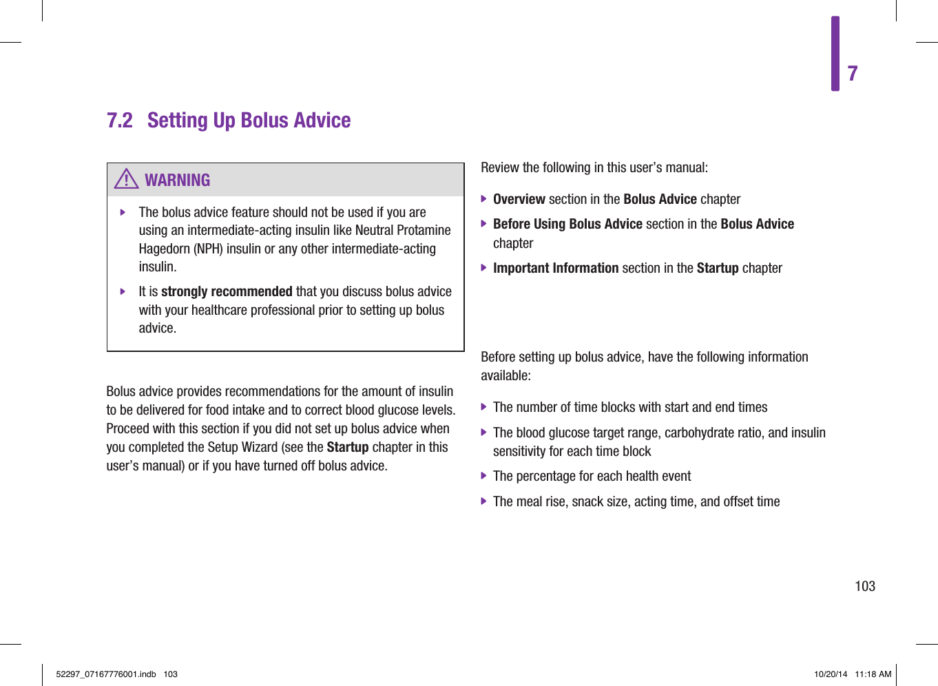 Bolus advice provides recommendations for the amount of insulin to be delivered for food intake and to correct blood glucose levels. Proceed with this section if you did not set up bolus advice when you completed the Setup Wizard (see the Startup chapter in this user’s manual) or if you have turned off bolus advice.Review the following in this user’s manual: jOverview section in the Bolus Advice chapter jBefore Using Bolus Advice section in the Bolus Advice chapter jImportant Information section in the Startup chapter7.2  Setting Up Bolus Advice w WARNING jThe bolus advice feature should not be used if you are using an intermediate-acting insulin like Neutral Protamine Hagedorn (NPH) insulin or any other intermediate-acting insulin. jIt is strongly recommended that you discuss bolus advice with your healthcare professional prior to setting up bolus advice.Before setting up bolus advice, have the following information available: jThe number of time blocks with start and end times jThe blood glucose target range, carbohydrate ratio, and insulin sensitivity for each time block jThe percentage for each health event jThe meal rise, snack size, acting time, and offset time710352297_07167776001.indb   103 10/20/14   11:18 AM