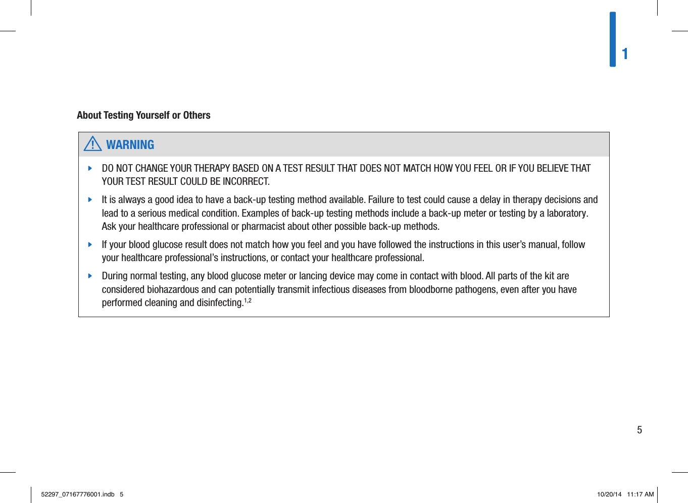  w WARNING jDO NOT CHANGE YOUR THERAPY BASED ON A TEST RESULT THAT DOES NOT MATCH HOW YOU FEEL OR IF YOU BELIEVE THAT YOUR TEST RESULT COULD BE INCORRECT.  jIt is always a good idea to have a back-up testing method available. Failure to test could cause a delay in therapy decisions and lead to a serious medical condition. Examples of back-up testing methods include a back-up meter or testing by a laboratory. Ask your healthcare professional or pharmacist about other possible back-up methods.  jIf your blood glucose result does not match how you feel and you have followed the instructions in this user’s manual, follow your healthcare professional’s instructions, or contact your healthcare professional.  jDuring normal testing, any blood glucose meter or lancing device may come in contact with blood. All parts of the kit are considered biohazardous and can potentially transmit infectious diseases from bloodborne pathogens, even after you have performed cleaning and disinfecting.1,2 About Testing Yourself or Others 1552297_07167776001.indb   5 10/20/14   11:17 AM