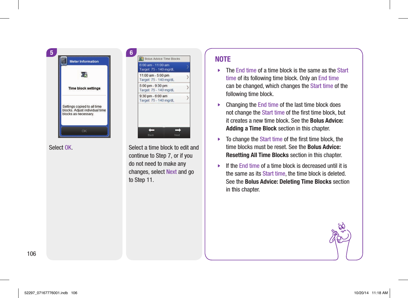 5Select OK.6Select a time block to edit and continue to Step7, or if you do not need to make any changes, select Next and go to Step11.NOTE jThe End time of a time block is the same as the Start time of its following time block. Only an End time can be changed, which changes the Start time of the following time block. jChanging the End time of the last time block does not change the Start time of the ﬁrst time block, but it creates a new time block. See the Bolus Advice: Adding a Time Block section in this chapter. jTo change the Start time of the ﬁrst time block, the time blocks must be reset. See the Bolus Advice: Resetting All Time Blocks section in this chapter. jIf the End time of a time block is decreased until it is the same as its Start time, the time block is deleted. See the Bolus Advice: Deleting Time Blocks section in this chapter.10652297_07167776001.indb   106 10/20/14   11:18 AM