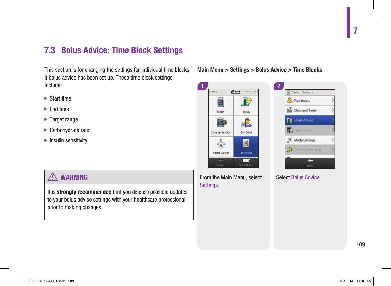 Main Menu &gt; Settings &gt; Bolus Advice &gt; Time Blocks1From the Main Menu, select Settings. 2Select Bolus Advice.7.3  Bolus Advice: Time Block SettingsThis section is for changing the settings for individual time blocks if bolus advice has been set up. These time block settings include:  jStart time  jEnd time  jTarget range  jCarbohydrate ratio  jInsulin sensitivity  w WARNINGIt is strongly recommended that you discuss possible updates to your bolus advice settings with your healthcare professional prior to making changes. 710952297_07167776001.indb   109 10/20/14   11:18 AM