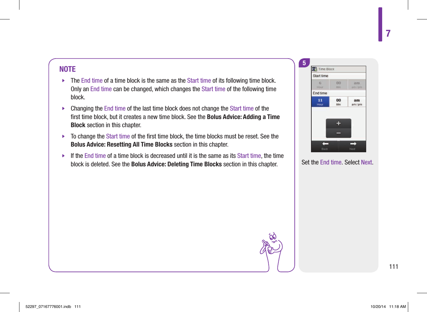 5Set the End time. Select Next.NOTE jThe End time of a time block is the same as the Start time of its following time block. Only an End time can be changed, which changes the Start time of the following time block.  jChanging the End time of the last time block does not change the Start time of the ﬁrst time block, but it creates a new time block. See the Bolus Advice: Adding a Time Block section in this chapter.  jTo change the Start time of the ﬁrst time block, the time blocks must be reset. See the Bolus Advice: Resetting All Time Blocks section in this chapter.  jIf the End time of a time block is decreased until it is the same as its Start time, the time block is deleted. See the Bolus Advice: Deleting Time Blocks section in this chapter. 711152297_07167776001.indb   111 10/20/14   11:18 AM