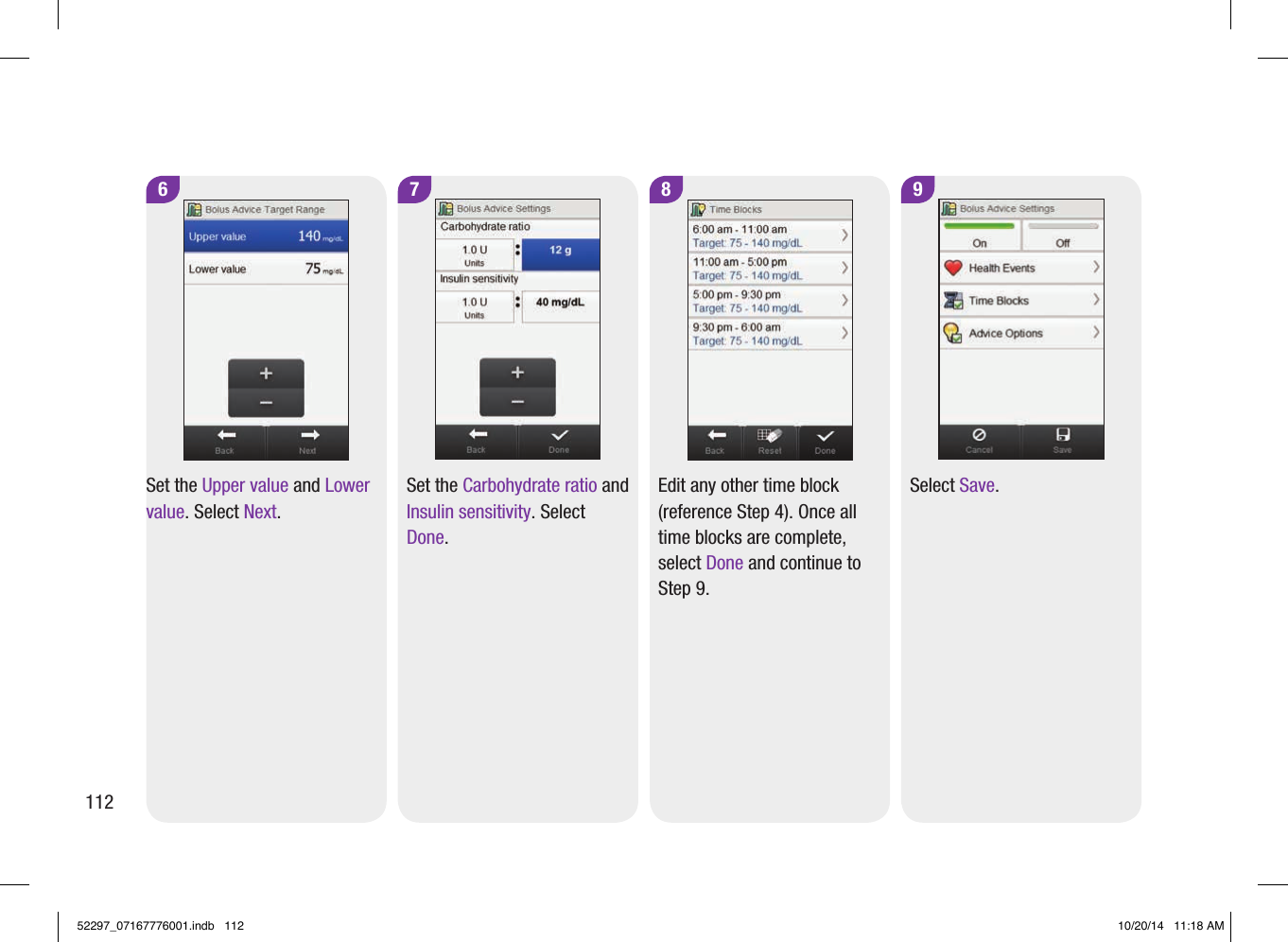 9Select Save. 7Set the Carbohydrate ratio and Insulin sensitivity. Select Done. 8Edit any other time block (reference Step4). Once all time blocks are complete, select Done and continue to Step9. 6Set the Upper value and Lower value. Select Next. 11252297_07167776001.indb   112 10/20/14   11:18 AM