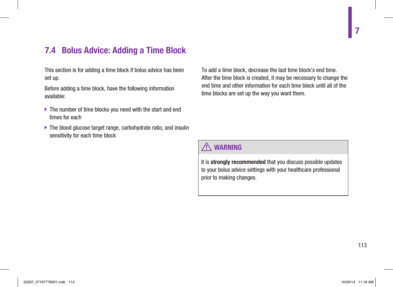 7.4  Bolus Advice: Adding a Time BlockThis section is for adding a time block if bolus advice has been set up. Before adding a time block, have the following information available:  jThe number of time blocks you need with the start and end times for each  jThe blood glucose target range, carbohydrate ratio, and insulin sensitivity for each time block To add a time block, decrease the last time block’s end time. After the time block is created, it may be necessary to change the end time and other information for each time block until all of the time blocks are set up the way you want them.  w WARNINGIt is strongly recommended that you discuss possible updates to your bolus advice settings with your healthcare professional prior to making changes. 711352297_07167776001.indb   113 10/20/14   11:18 AM