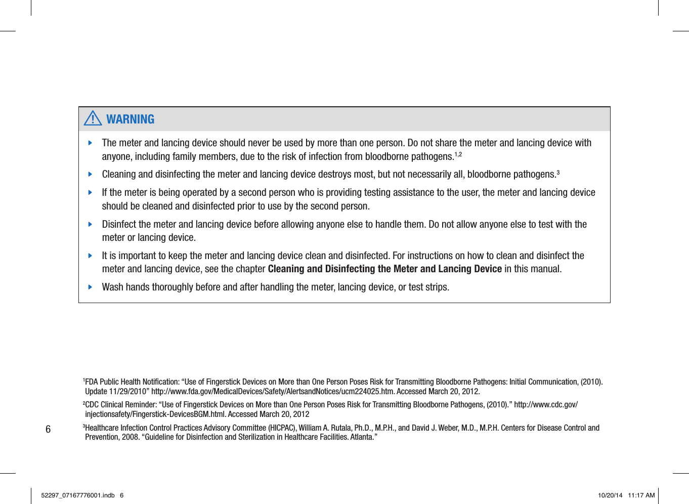 1 FDA Public Health Notiﬁcation: “Use of Fingerstick Devices on More than One Person Poses Risk for Transmitting Bloodborne Pathogens: Initial Communication, (2010). Update 11/29/2010” http://www.fda.gov/MedicalDevices/Safety/AlertsandNotices/ucm224025.htm. Accessed March 20, 2012. 2 CDC Clinical Reminder: “Use of Fingerstick Devices on More than One Person Poses Risk for Transmitting Bloodborne Pathogens, (2010).” http://www.cdc.gov/injectionsafety/Fingerstick-DevicesBGM.html. Accessed March 20, 2012 3 Healthcare Infection Control Practices Advisory Committee (HICPAC), WilliamA.Rutala,Ph.D.,M.P.H., and DavidJ.Weber,M.D., M.P.H. Centers for Disease Control and Prevention, 2008. “Guideline for Disinfection and Sterilization in Healthcare Facilities. Atlanta.”  w WARNING jThe meter and lancing device should never be used by more than one person. Do not share the meter and lancing device with anyone, including family members, due to the risk of infection from bloodborne pathogens.1,2  jCleaning and disinfecting the meter and lancing device destroys most, but not necessarily all, bloodborne pathogens.3  jIf the meter is being operated by a second person who is providing testing assistance to the user, the meter and lancing device should be cleaned and disinfected prior to use by the second person.  jDisinfect the meter and lancing device before allowing anyone else to handle them. Do not allow anyone else to test with the meter or lancing device.  jIt is important to keep the meter and lancing device clean and disinfected. For instructions on how to clean and disinfect the meter and lancing device, see the chapter Cleaning and Disinfecting the Meter and Lancing Device in this manual.  jWash hands thoroughly before and after handling the meter, lancing device, or test strips. 652297_07167776001.indb   6 10/20/14   11:17 AM