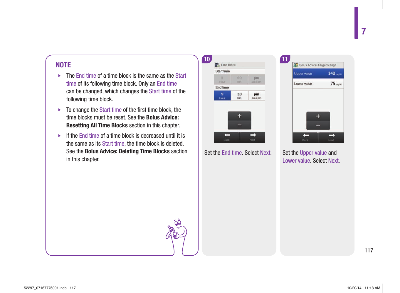 NOTE jThe End time of a time block is the same as the Start time of its following time block. Only an End time can be changed, which changes the Start time of the following time block.  jTo change the Start time of the ﬁrst time block, the time blocks must be reset. See the Bolus Advice: Resetting All Time Blocks section in this chapter.  jIf the End time of a time block is decreased until it is the same as its Start time, the time block is deleted. See the Bolus Advice: Deleting Time Blocks section in this chapter. 10Set the End time. Select Next.11Set the Upper value and Lower value. Select Next.711752297_07167776001.indb   117 10/20/14   11:18 AM