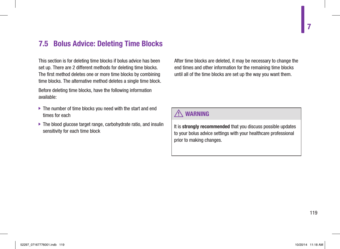 7.5  Bolus Advice: Deleting Time BlocksThis section is for deleting time blocks if bolus advice has been set up. There are 2 different methods for deleting time blocks. The first method deletes one or more time blocks by combining time blocks. The alternative method deletes a single time block. Before deleting time blocks, have the following information available:  jThe number of time blocks you need with the start and end times for each  jThe blood glucose target range, carbohydrate ratio, and insulin sensitivity for each time blockAfter time blocks are deleted, it may be necessary to change the end times and other information for the remaining time blocks until all of the time blocks are set up the way you want them. w WARNINGIt is strongly recommended that you discuss possible updates to your bolus advice settings with your healthcare professional prior to making changes.711952297_07167776001.indb   119 10/20/14   11:18 AM