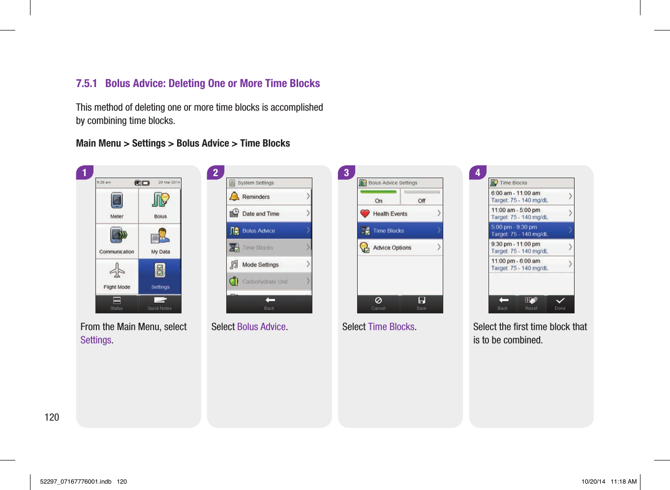 1 2 3 4From the Main Menu, select Settings.Select Bolus Advice. Select Time Blocks. Select the first time block that is to be combined.7.5.1  Bolus Advice: Deleting One or More Time BlocksThis method of deleting one or more time blocks is accomplished by combining time blocks. Main Menu &gt; Settings &gt; Bolus Advice &gt; Time Blocks12052297_07167776001.indb   120 10/20/14   11:18 AM