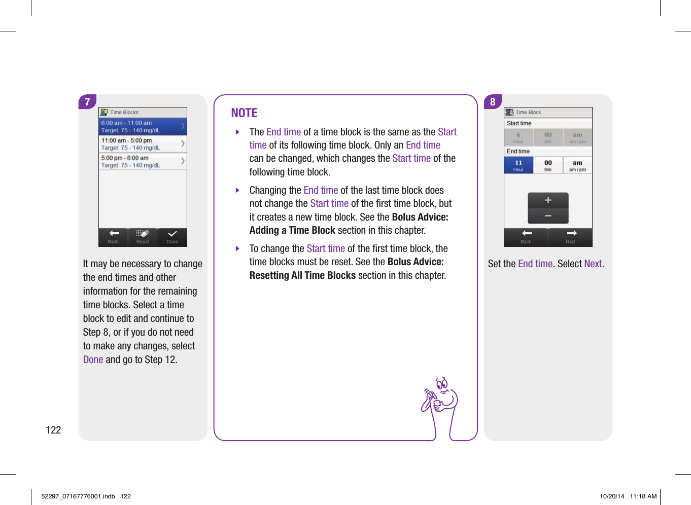 NOTE jThe End time of a time block is the same as the Start time of its following time block. Only an End time can be changed, which changes the Start time of the following time block.  jChanging the End time of the last time block does not change the Start time of the ﬁrst time block, but it creates a new time block. See the Bolus Advice: Adding a Time Block section in this chapter.  jTo change the Start time of the ﬁrst time block, the time blocks must be reset. See the Bolus Advice: Resetting All Time Blocks section in this chapter. 8Set the End time. Select Next.7It may be necessary to change the end times and other information for the remaining time blocks. Select a time block to edit and continue to Step8, or if you do not need to make any changes, select Done and go to Step12.12252297_07167776001.indb   122 10/20/14   11:18 AM