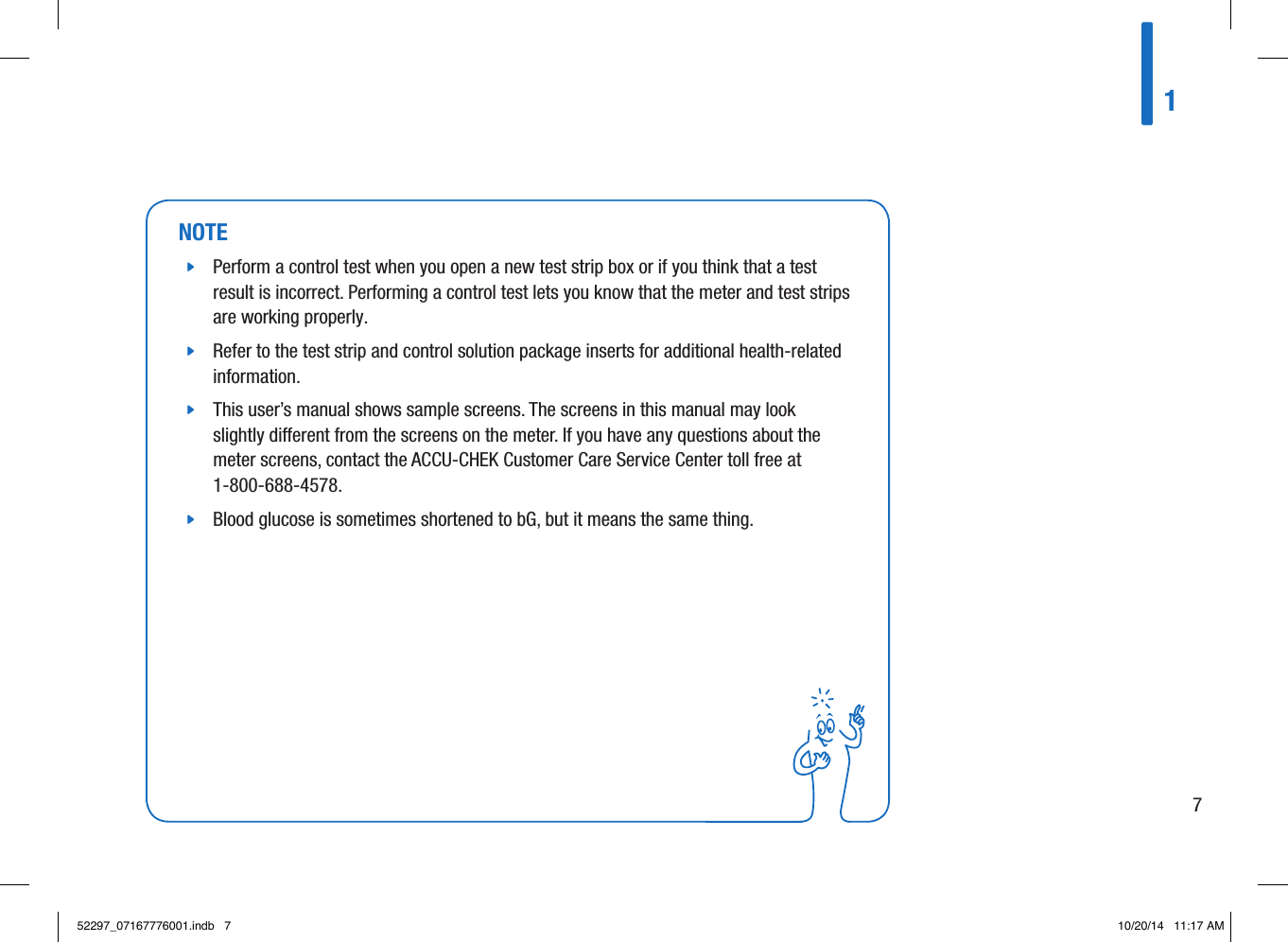 NOTE jPerform a control test when you open a new test strip box or if you think that a test result is incorrect. Performing a control test lets you know that the meter and test strips are working properly.  jRefer to the test strip and control solution package inserts for additional health-related information.  jThis user’s manual shows sample screens. The screens in this manual may look slightly dierent from the screens on the meter. If you have any questions about the meter screens, contact the ACCU-CHEK Customer Care Service Center toll free at 1-800-688-4578.  jBlood glucose is sometimes shortened to bG, but it means the same thing. 1752297_07167776001.indb   7 10/20/14   11:17 AM