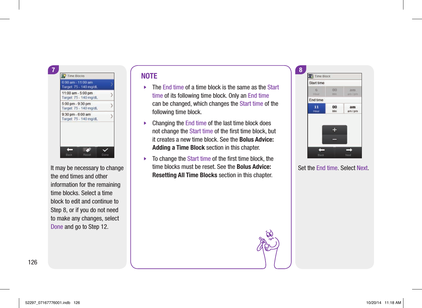 8Set the End time. Select Next.NOTE jThe End time of a time block is the same as the Start time of its following time block. Only an End time can be changed, which changes the Start time of the following time block.  jChanging the End time of the last time block does not change the Start time of the ﬁrst time block, but it creates a new time block. See the Bolus Advice: Adding a Time Block section in this chapter.  jTo change the Start time of the ﬁrst time block, the time blocks must be reset. See the Bolus Advice: Resetting All Time Blocks section in this chapter. 7It may be necessary to change the end times and other information for the remaining time blocks. Select a time block to edit and continue to Step8, or if you do not need to make any changes, select Done and go to Step12.12652297_07167776001.indb   126 10/20/14   11:18 AM