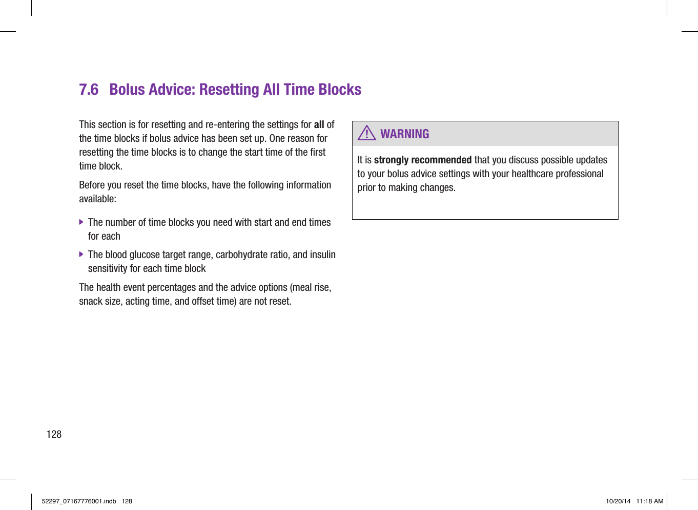 7.6  Bolus Advice: Resetting All Time BlocksThis section is for resetting and re-entering the settings for all of the time blocks if bolus advice has been set up. One reason for resetting the time blocks is to change the start time of the first time block. Before you reset the time blocks, have the following information available:  jThe number of time blocks you need with start and end times for each  jThe blood glucose target range, carbohydrate ratio, and insulin sensitivity for each time block The health event percentages and the advice options (meal rise, snack size, acting time, and offset time) are not reset. w WARNINGIt is strongly recommended that you discuss possible updates to your bolus advice settings with your healthcare professional prior to making changes.12852297_07167776001.indb   128 10/20/14   11:18 AM