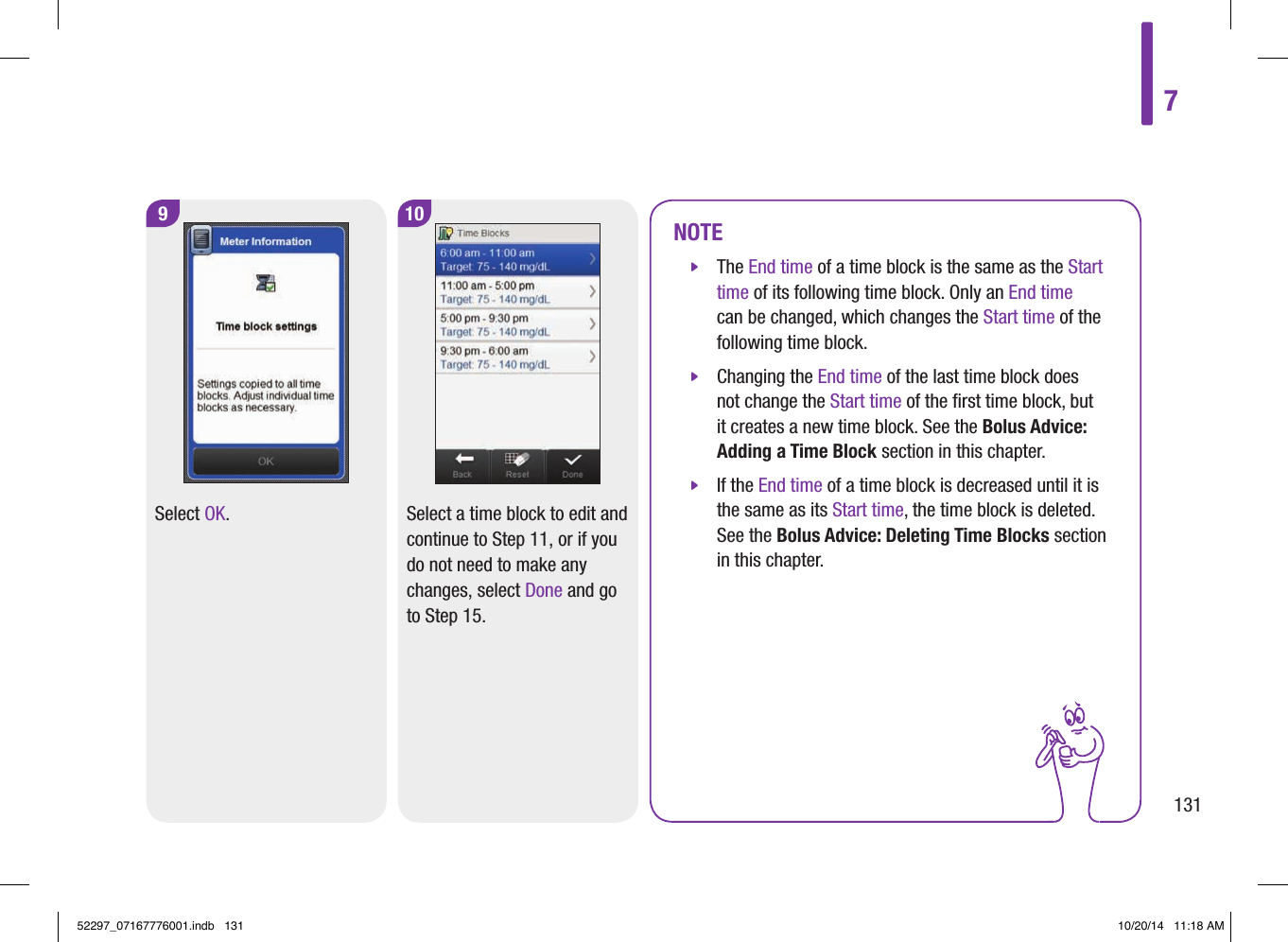 9Select OK.10Select a time block to edit and continue to Step11, or if you do not need to make any changes, select Done and go to Step15.NOTE jThe End time of a time block is the same as the Start time of its following time block. Only an End time can be changed, which changes the Start time of the following time block.  jChanging the End time of the last time block does not change the Start time of the ﬁrst time block, but it creates a new time block. See the Bolus Advice: Adding a Time Block section in this chapter.  jIf the End time of a time block is decreased until it is the same as its Start time, the time block is deleted. See the Bolus Advice: Deleting Time Blocks section in this chapter. 713152297_07167776001.indb   131 10/20/14   11:18 AM