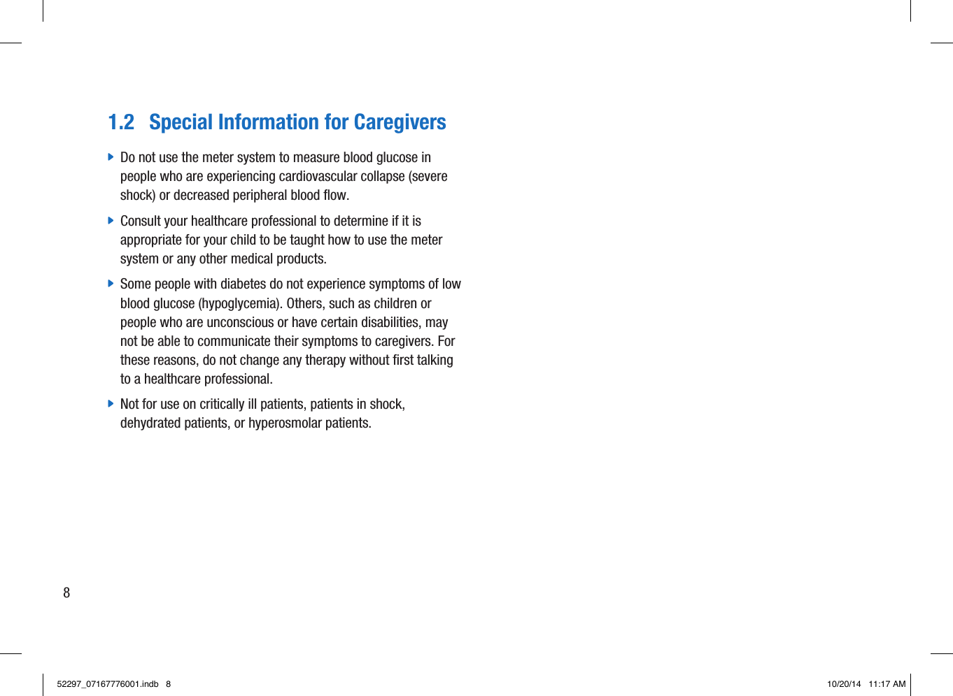 1.2  Special Information for Caregivers jDo not use the meter system to measure blood glucose in people who are experiencing cardiovascular collapse (severe shock) or decreased peripheral blood flow.  jConsult your healthcare professional to determine if it is appropriate for your child to be taught how to use the meter system or any other medical products.  jSome people with diabetes do not experience symptoms of low blood glucose (hypoglycemia). Others, such as children or people who are unconscious or have certain disabilities, may not be able to communicate their symptoms to caregivers. For these reasons, do not change any therapy without first talking to a healthcare professional.  jNot for use on critically ill patients, patients in shock, dehydrated patients, or hyperosmolar patients. 852297_07167776001.indb   8 10/20/14   11:17 AM