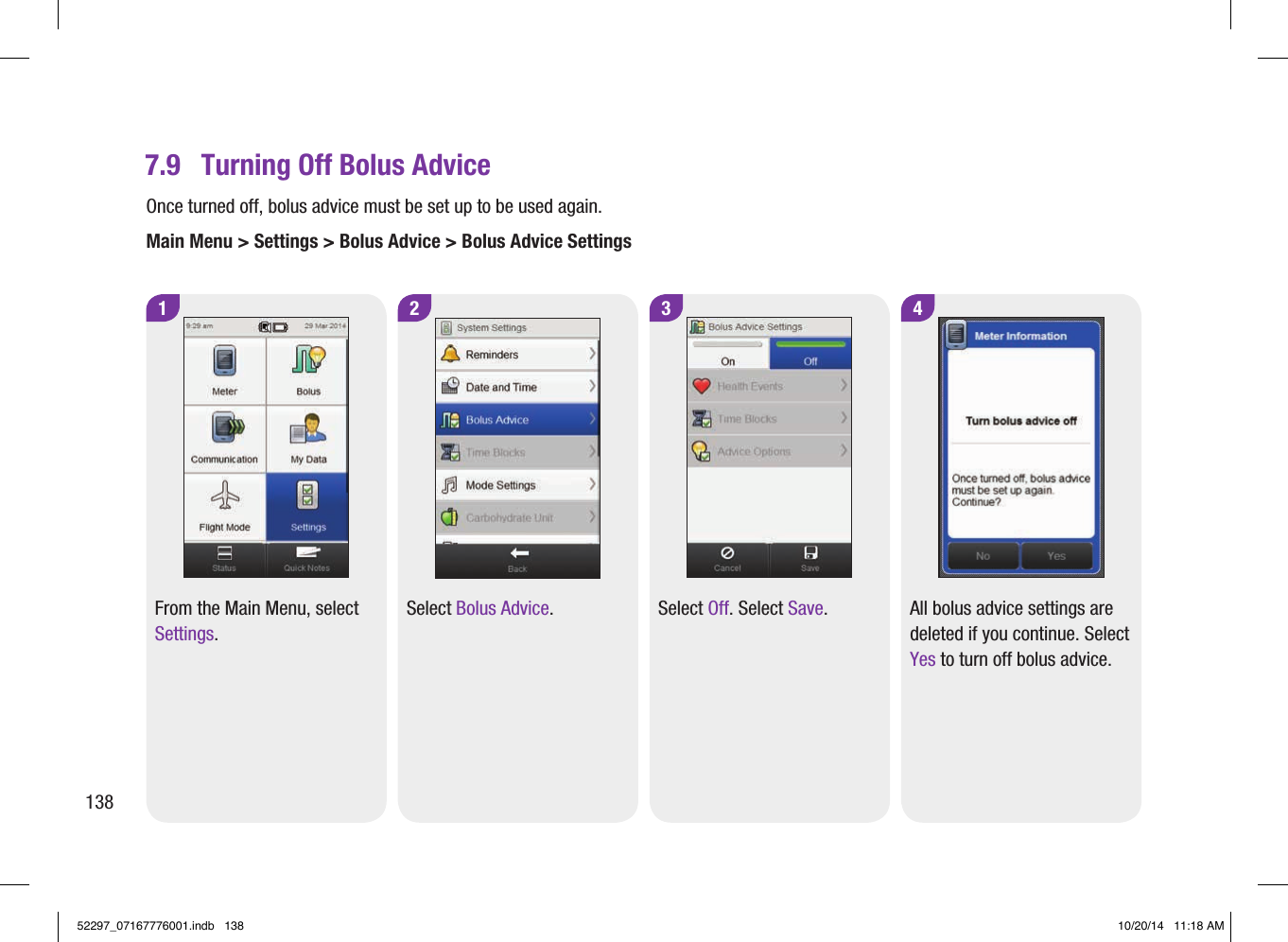 1From the Main Menu, select Settings.2Select Bolus Advice.3 4Select Off. Select Save. All bolus advice settings are deleted if you continue. Select Yes to turn off bolus advice.7.9  Turning Off Bolus AdviceOnce turned off, bolus advice must be set up to be used again.Main Menu &gt; Settings &gt; Bolus Advice &gt; Bolus Advice Settings13852297_07167776001.indb   138 10/20/14   11:18 AM