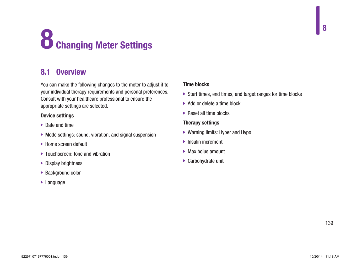 81398.1  OverviewYou can make the following changes to the meter to adjust it to your individual therapy requirements and personal preferences. Consult with your healthcare professional to ensure the appropriate settings are selected.Device settings jDate and time jMode settings: sound, vibration, and signal suspension jHome screen default jTouchscreen: tone and vibration jDisplay brightness jBackground color jLanguageTime blocks jStart times, end times, and target ranges for time blocks jAdd or delete a time block jReset all time blocksTherapy settings jWarning limits: Hyper and Hypo jInsulin increment jMax bolus amount jCarbohydrate unit8 Changing Meter Settings52297_07167776001.indb   139 10/20/14   11:18 AM