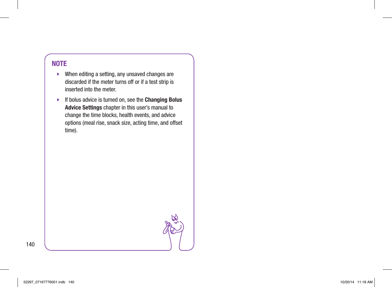 NOTE jWhen editing a setting, any unsaved changes are discarded if the meter turns o or if a test strip is inserted into the meter. jIf bolus advice is turned on, see the Changing Bolus Advice Settings chapter in this user’s manual to change the time blocks, health events, and advice options (meal rise, snack size, acting time, and oset time).14052297_07167776001.indb   140 10/20/14   11:18 AM