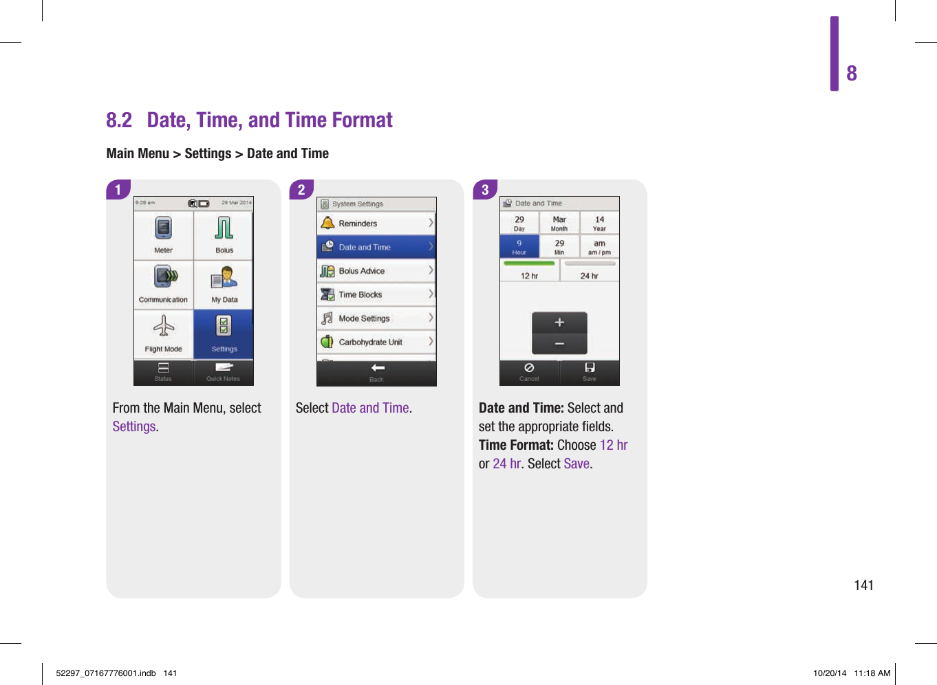 8.2  Date, Time, and Time FormatMain Menu &gt; Settings &gt; Date and Time1 3From the Main Menu, select Settings.Date and Time: Select and set the appropriate fields. Time Format: Choose 12hr or 24hr. Select Save.2Select Date and Time.814152297_07167776001.indb   141 10/20/14   11:18 AM